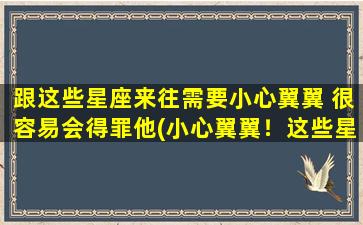 跟这些星座来往需要小心翼翼 很容易会得罪他(小心翼翼！这些星座很难搞定，容易惹怒他们。)